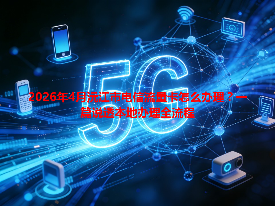 2026年4月沅江市电信流量卡怎么办理？一篇说透本地办理全流程