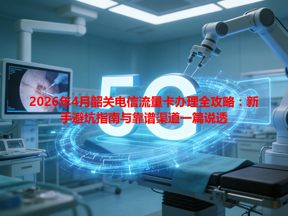 2026年4月韶关电信流量卡办理全攻略：新手避坑指南与靠谱渠道一篇说透