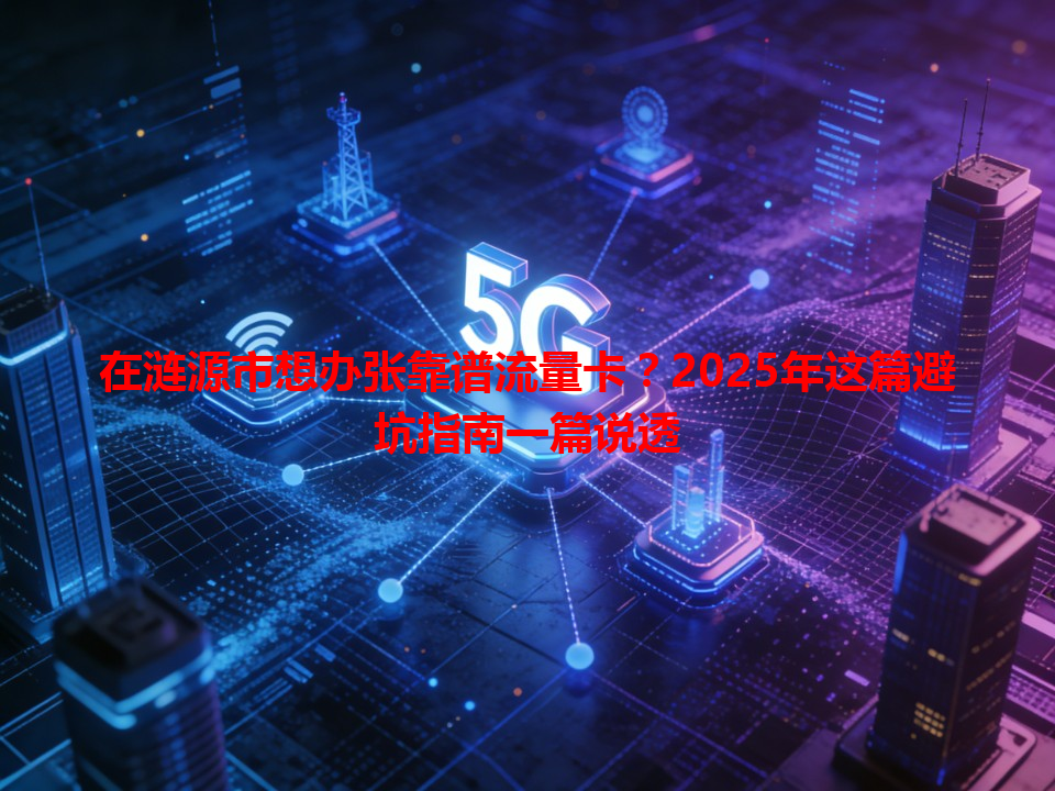 在涟源市想办张靠谱流量卡？2025年这篇避坑指南一篇说透