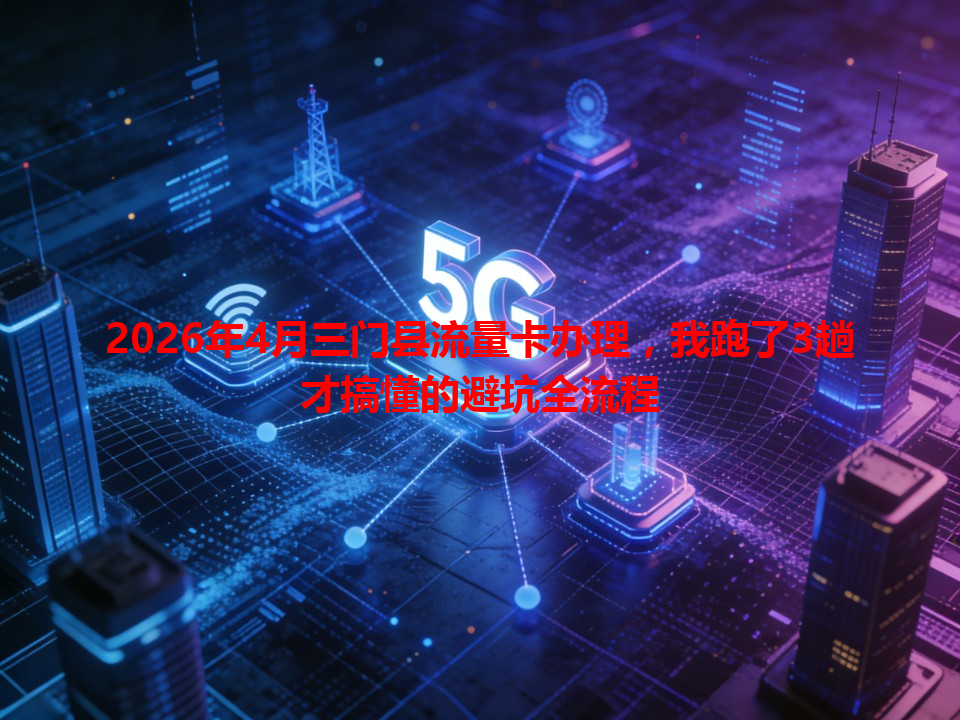 2026年4月三门县流量卡办理，我跑了3趟才搞懂的避坑全流程
