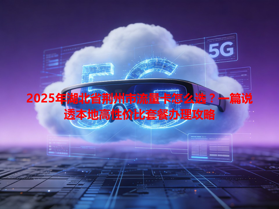 2025年湖北省荆州市流量卡怎么选？一篇说透本地高性价比套餐办理攻略