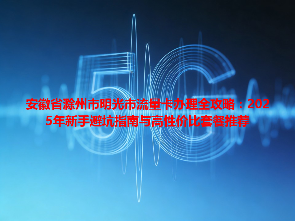 安徽省滁州市明光市流量卡办理全攻略：2025年新手避坑指南与高性价比套餐推荐