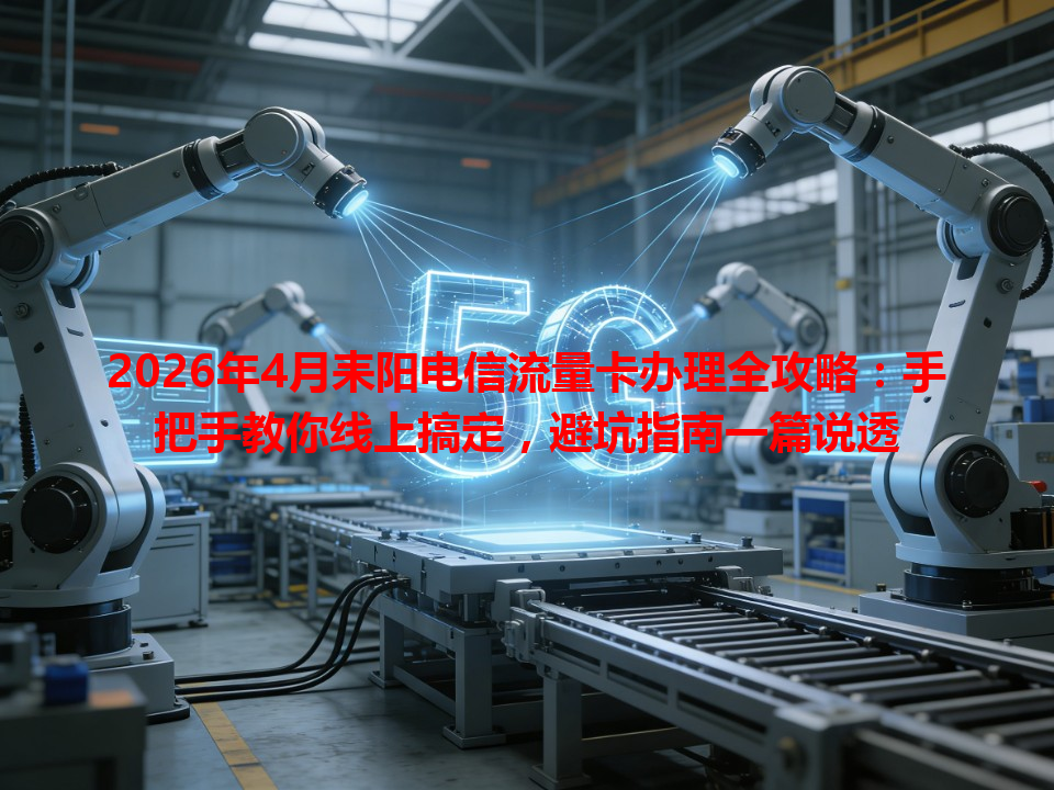 2026年4月耒阳电信流量卡办理全攻略：手把手教你线上搞定，避坑指南一篇说透