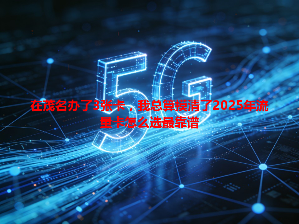 在茂名办了3张卡，我总算摸清了2025年流量卡怎么选最靠谱
