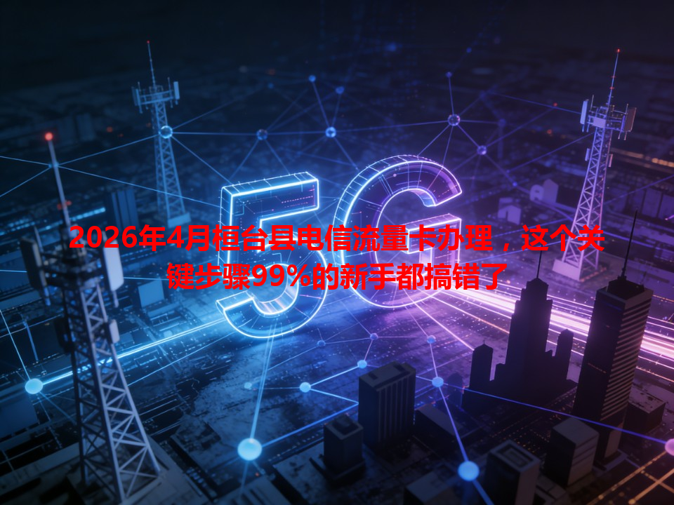 2026年4月桓台县电信流量卡办理，这个关键步骤99%的新手都搞错了