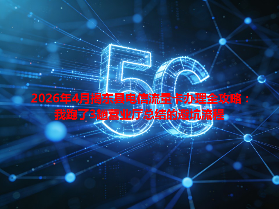 2026年4月揭东县电信流量卡办理全攻略：我跑了3趟营业厅总结的避坑流程