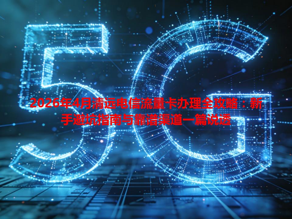 2026年4月清远电信流量卡办理全攻略：新手避坑指南与靠谱渠道一篇说透