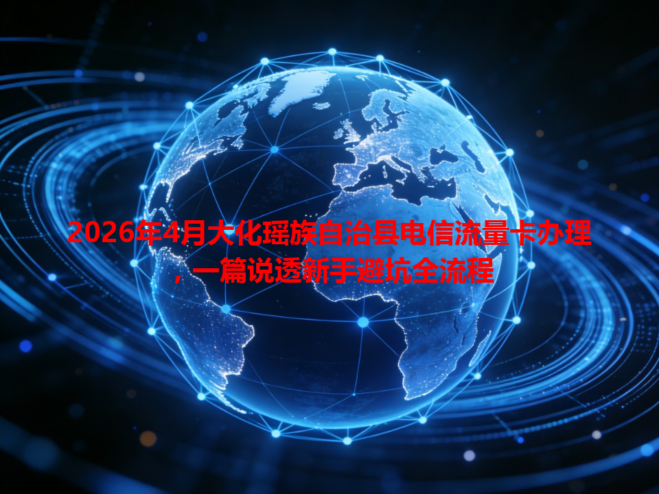 2026年4月大化瑶族自治县电信流量卡办理，一篇说透新手避坑全流程