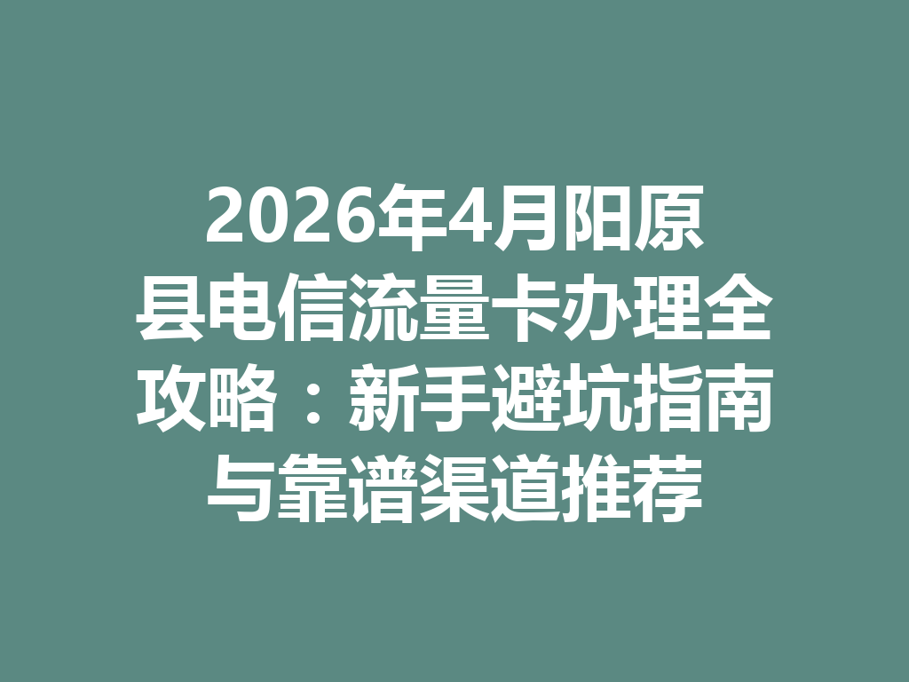 2026年4月阳原县电信流量卡办理全攻略：新手避坑指南与靠谱渠道推荐