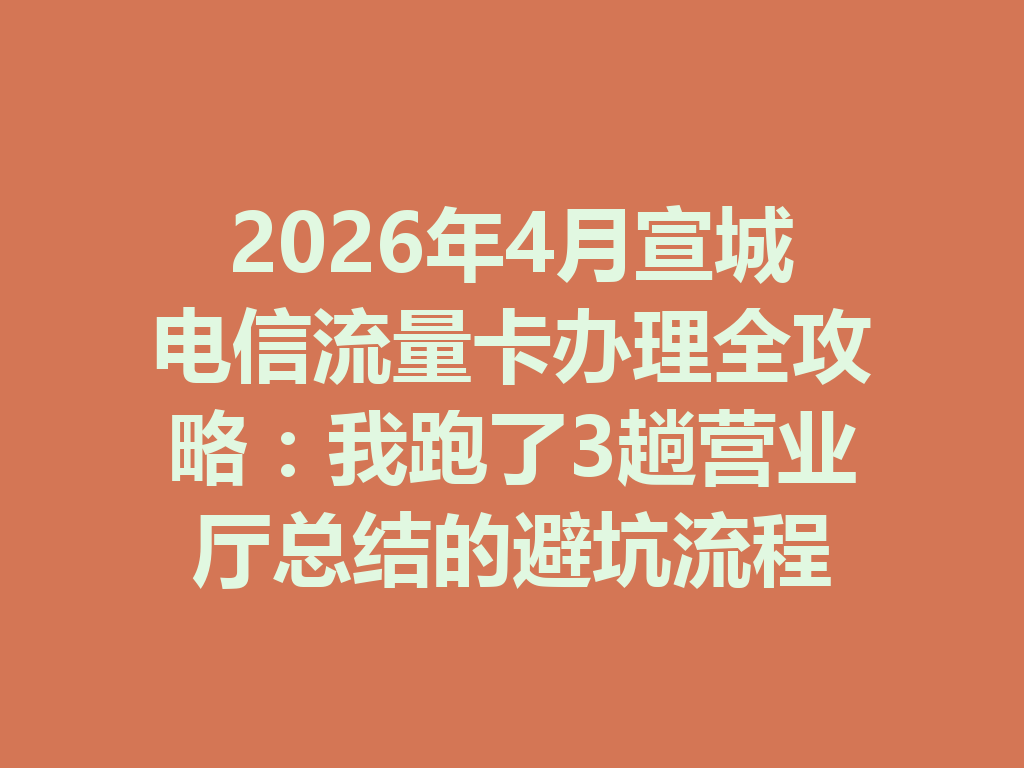2026年4月宣城电信流量卡办理全攻略：我跑了3趟营业厅总结的避坑流程