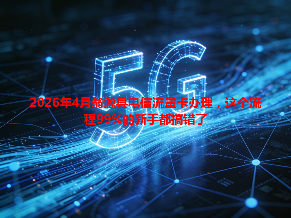 2026年4月翁源县电信流量卡办理，这个流程99%的新手都搞错了