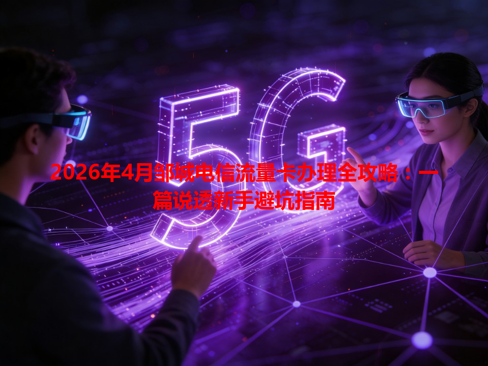 2026年4月邹城电信流量卡办理全攻略：一篇说透新手避坑指南