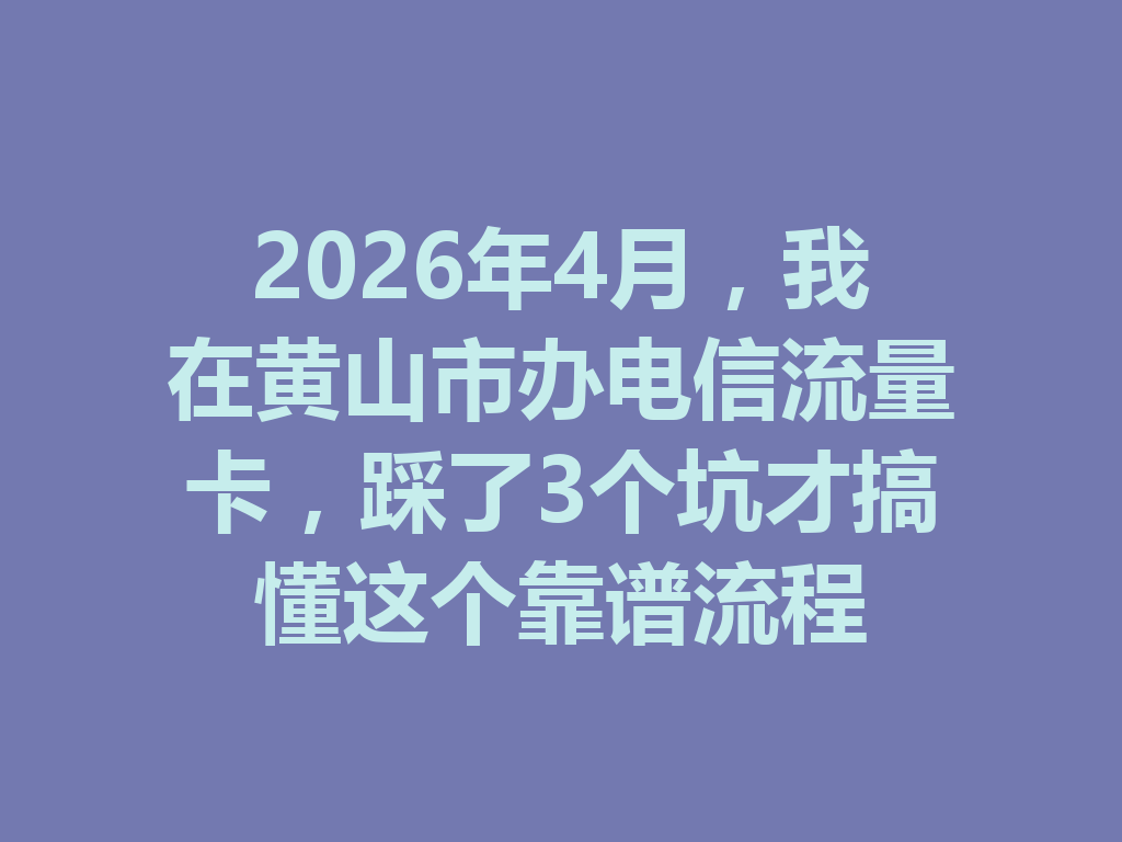 2026年4月，我在黄山市办电信流量卡，踩了3个坑才搞懂这个靠谱流程