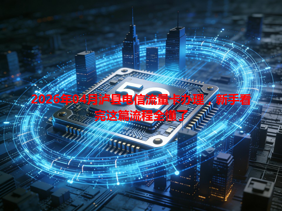2026年04月泸县电信流量卡办理，新手看完这篇流程全懂了