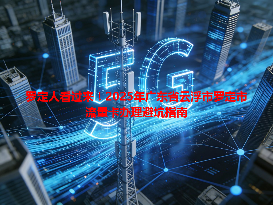 罗定人看过来！2025年广东省云浮市罗定市流量卡办理避坑指南