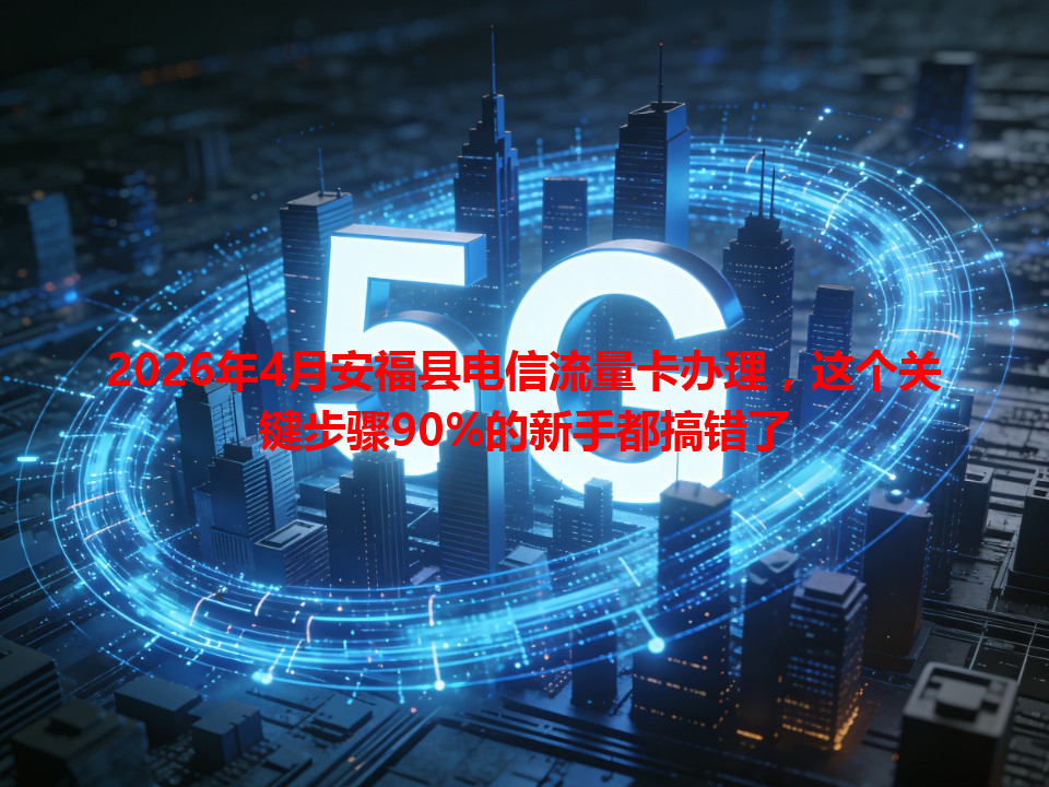 2026年4月安福县电信流量卡办理，这个关键步骤90%的新手都搞错了