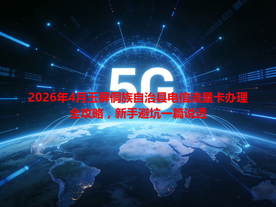 2026年4月玉屏侗族自治县电信流量卡办理全攻略，新手避坑一篇说透