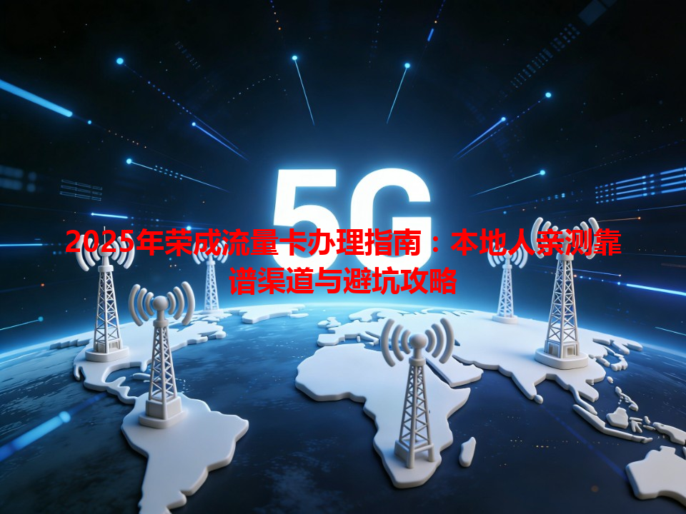 2025年荣成流量卡办理指南：本地人亲测靠谱渠道与避坑攻略