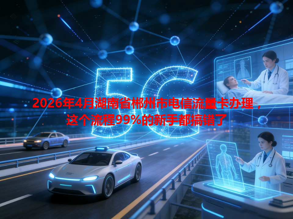 2026年4月湖南省郴州市电信流量卡办理，这个流程99%的新手都搞错了