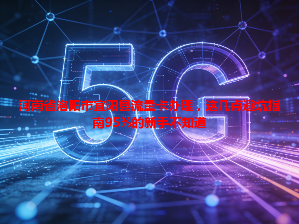 河南省洛阳市宜阳县流量卡办理，这几点避坑指南95%的新手不知道