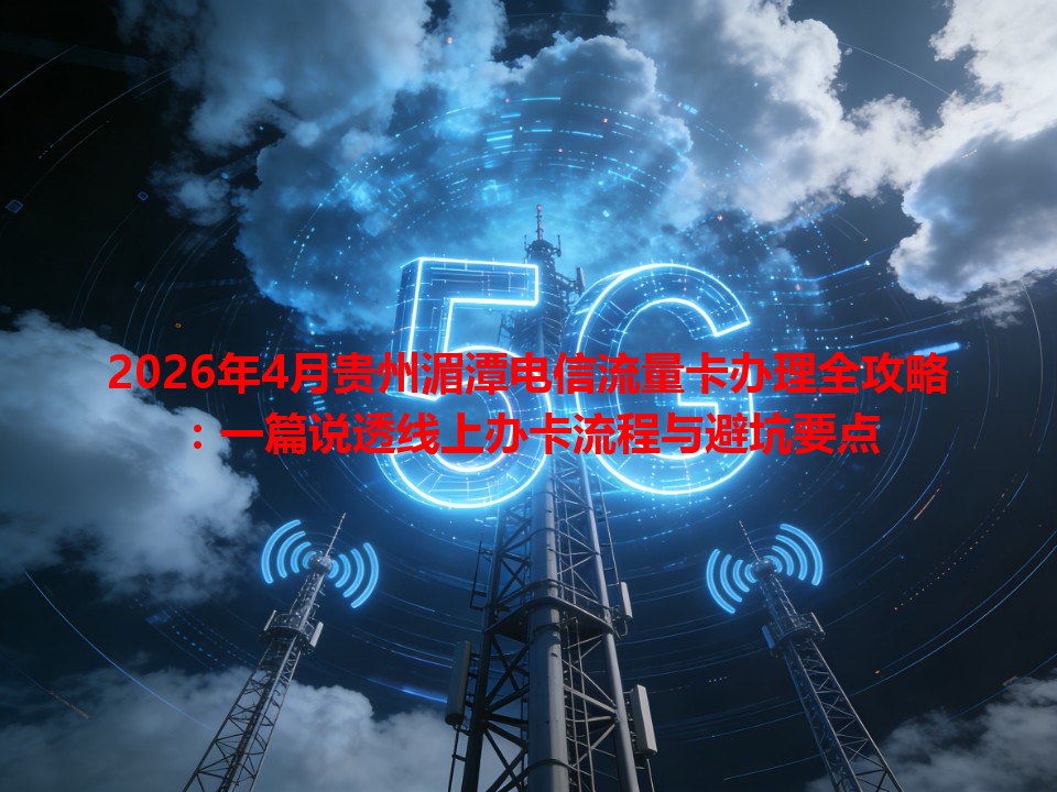 2026年4月贵州湄潭电信流量卡办理全攻略：一篇说透线上办卡流程与避坑要点