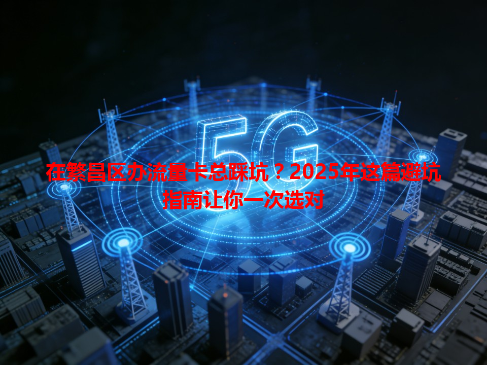 在繁昌区办流量卡总踩坑？2025年这篇避坑指南让你一次选对