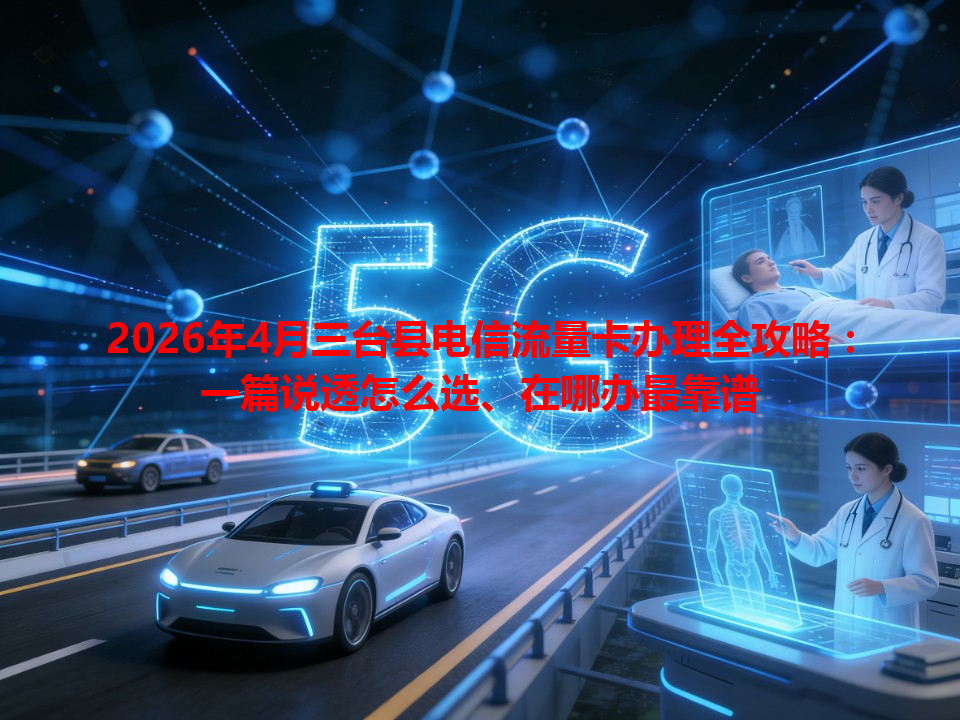 2026年4月三台县电信流量卡办理全攻略：一篇说透怎么选、在哪办最靠谱