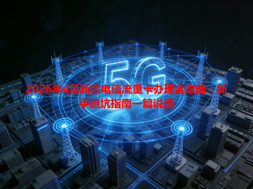 2026年4月新余电信流量卡办理全攻略：新手避坑指南一篇说透