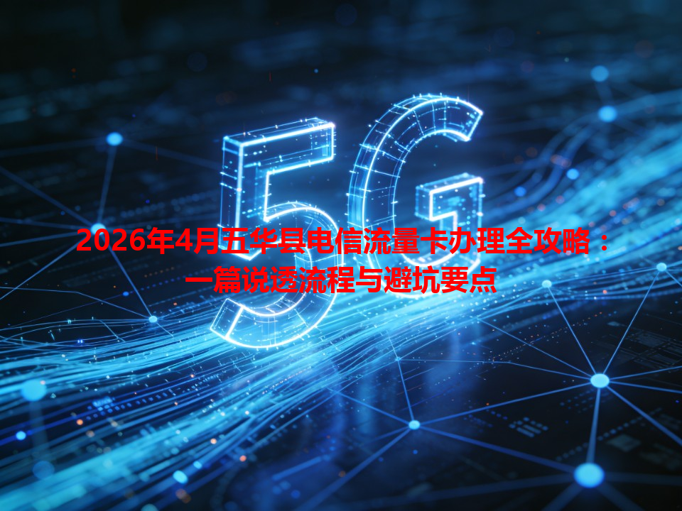 2026年4月五华县电信流量卡办理全攻略：一篇说透流程与避坑要点