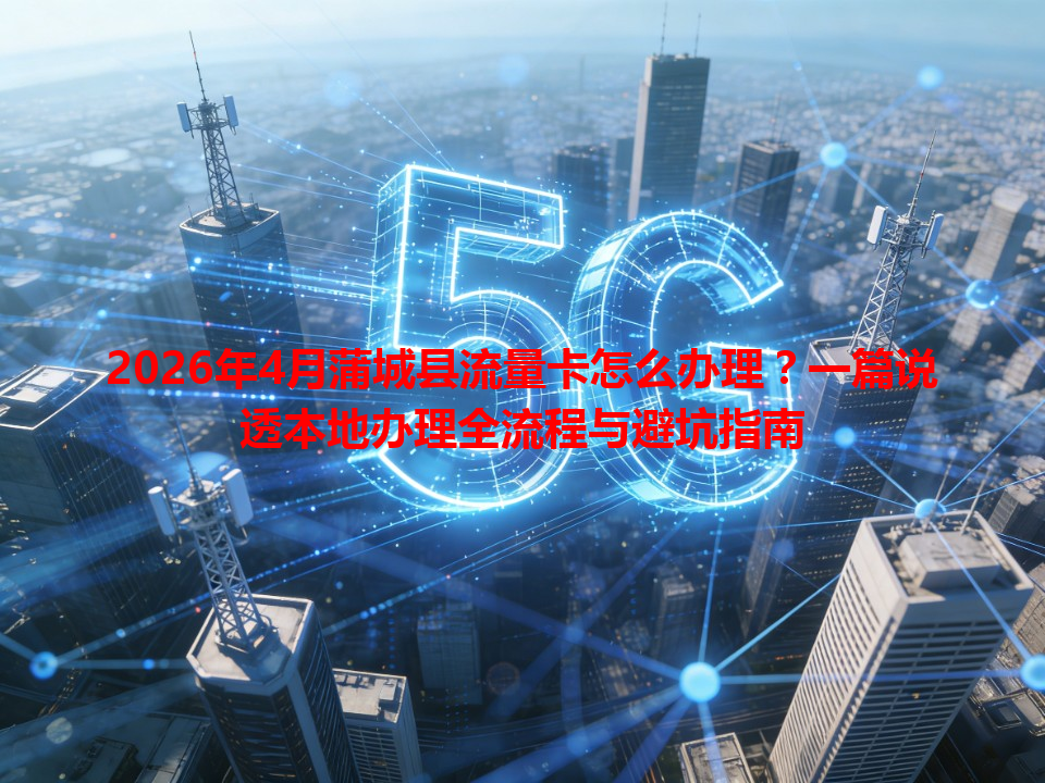 2026年4月蒲城县流量卡怎么办理？一篇说透本地办理全流程与避坑指南