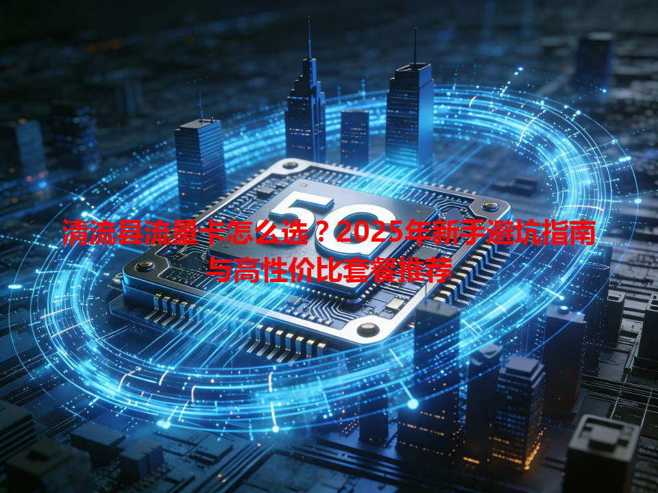 清流县流量卡怎么选？2025年新手避坑指南与高性价比套餐推荐