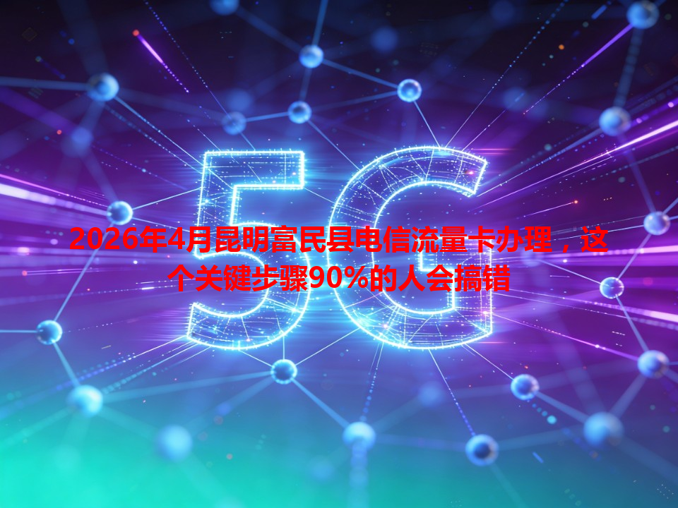 2026年4月昆明富民县电信流量卡办理，这个关键步骤90%的人会搞错