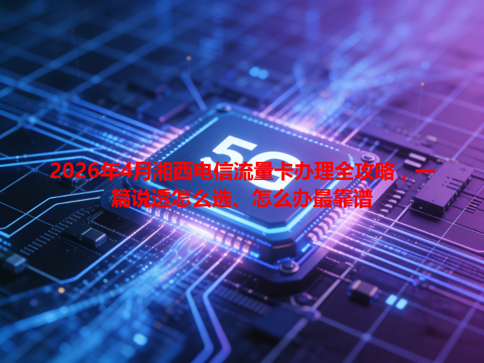 2026年4月湘西电信流量卡办理全攻略，一篇说透怎么选、怎么办最靠谱