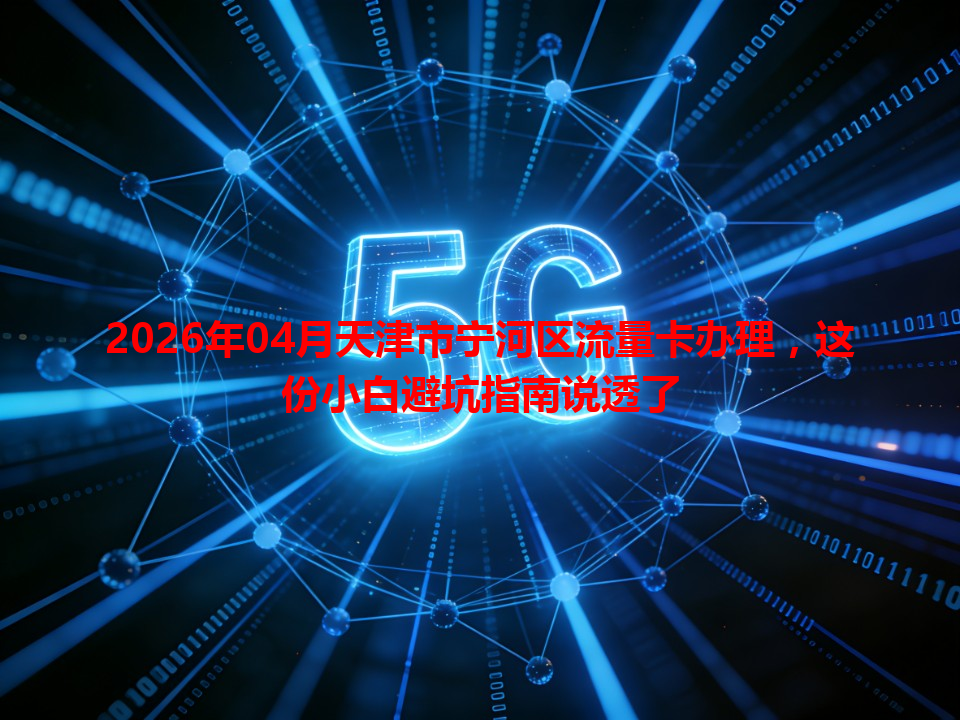 2026年04月天津市宁河区流量卡办理，这份小白避坑指南说透了
