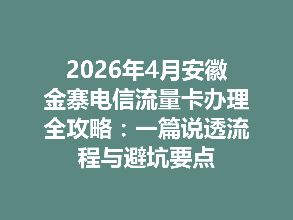 2026年4月安徽金寨电信流量卡办理全攻略：一篇说透流程与避坑要点
