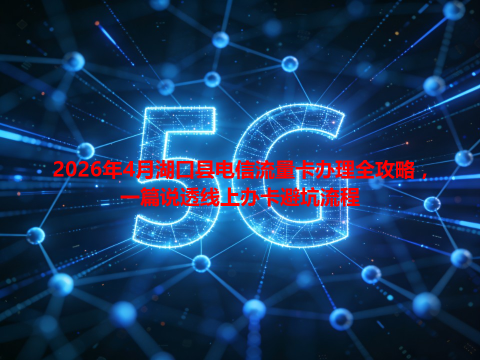 2026年4月湖口县电信流量卡办理全攻略，一篇说透线上办卡避坑流程