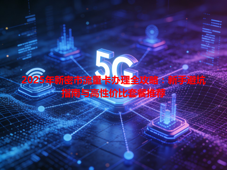 2025年新密市流量卡办理全攻略：新手避坑指南与高性价比套餐推荐
