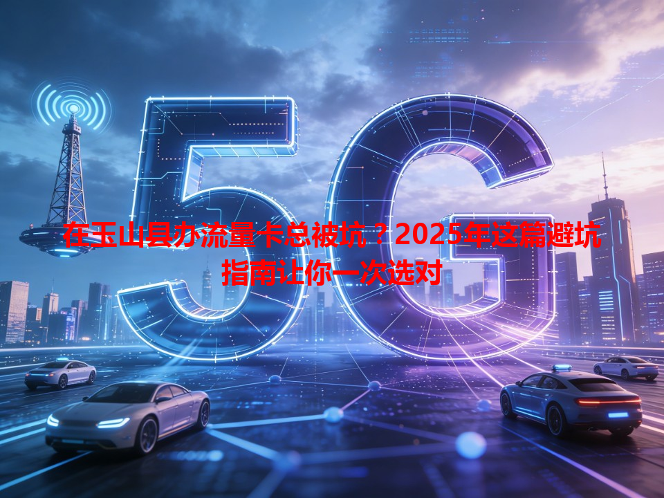 在玉山县办流量卡总被坑？2025年这篇避坑指南让你一次选对