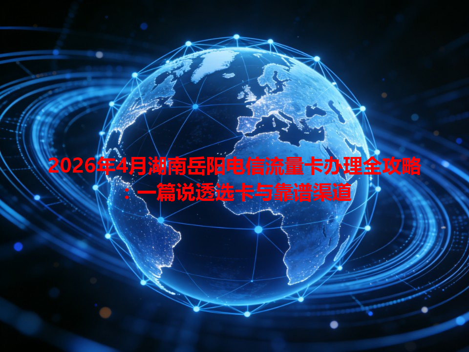 2026年4月湖南岳阳电信流量卡办理全攻略：一篇说透选卡与靠谱渠道