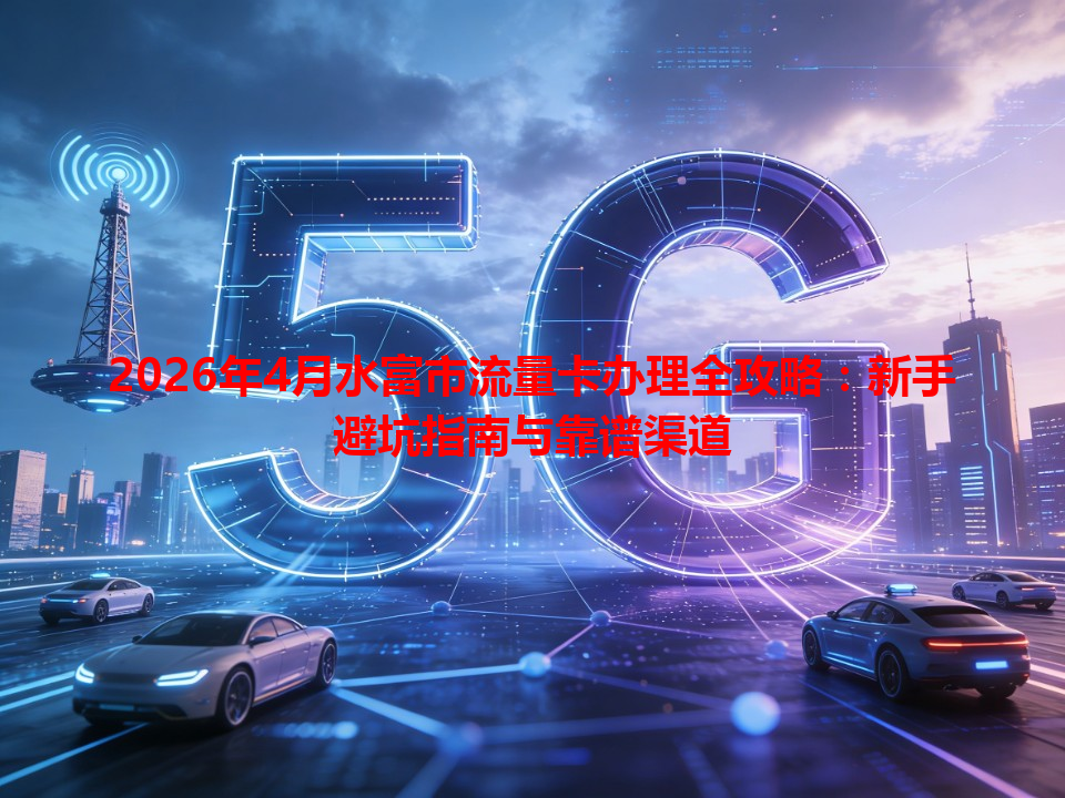 2026年4月水富市流量卡办理全攻略：新手避坑指南与靠谱渠道