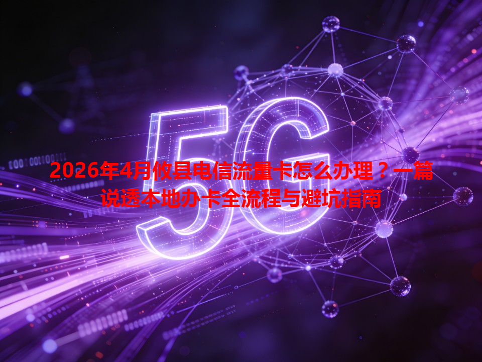 2026年4月攸县电信流量卡怎么办理？一篇说透本地办卡全流程与避坑指南