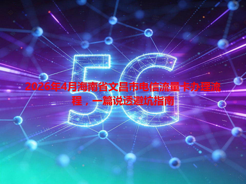 2026年4月海南省文昌市电信流量卡办理流程，一篇说透避坑指南