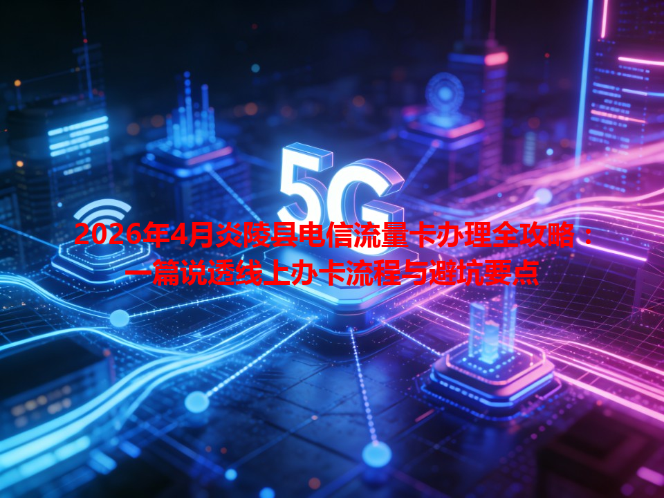 2026年4月炎陵县电信流量卡办理全攻略：一篇说透线上办卡流程与避坑要点