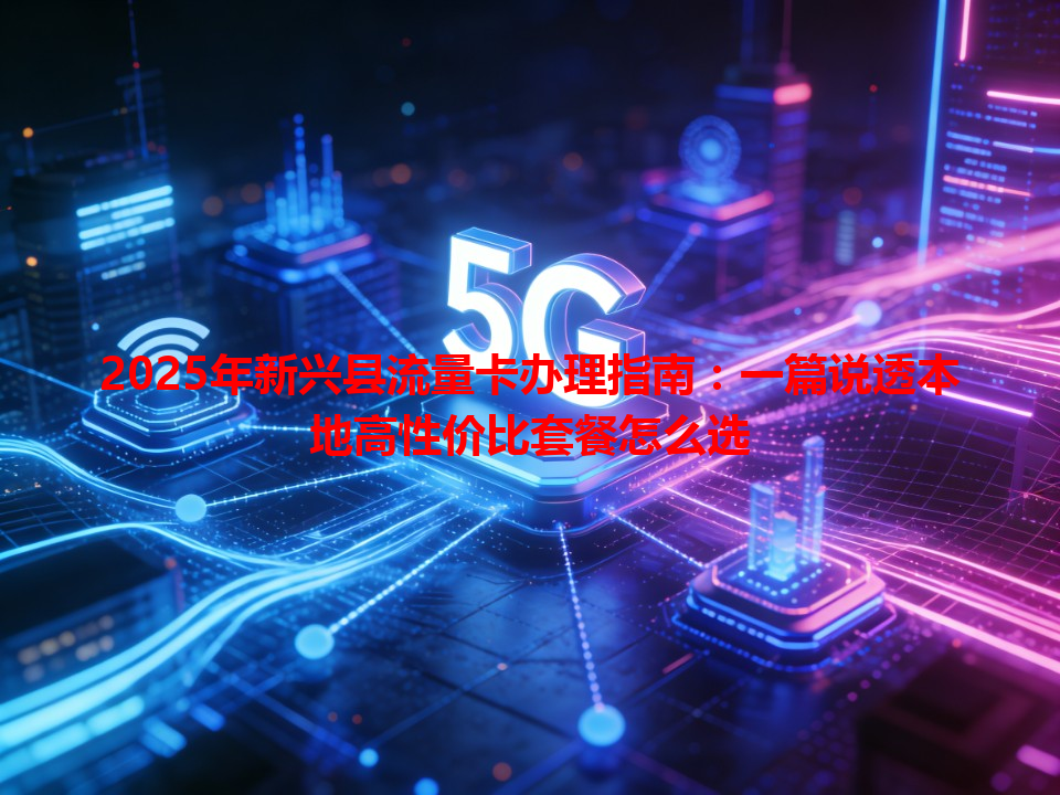 2025年新兴县流量卡办理指南：一篇说透本地高性价比套餐怎么选