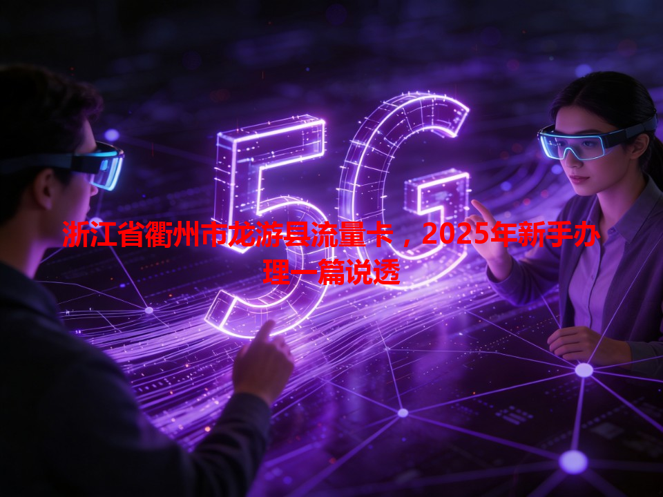 浙江省衢州市龙游县流量卡，2025年新手办理一篇说透