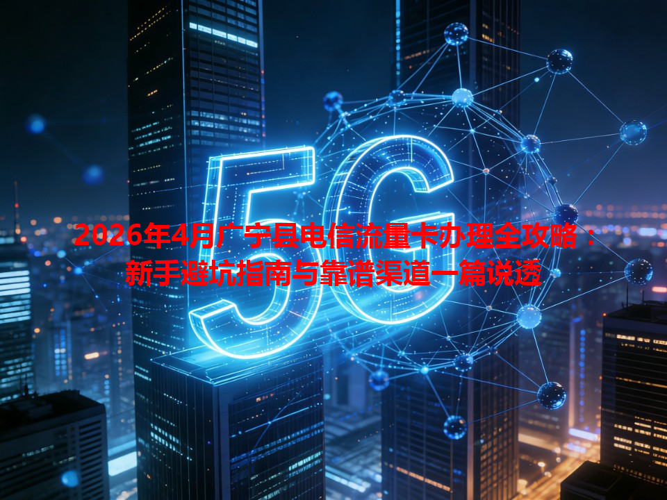 2026年4月广宁县电信流量卡办理全攻略：新手避坑指南与靠谱渠道一篇说透
