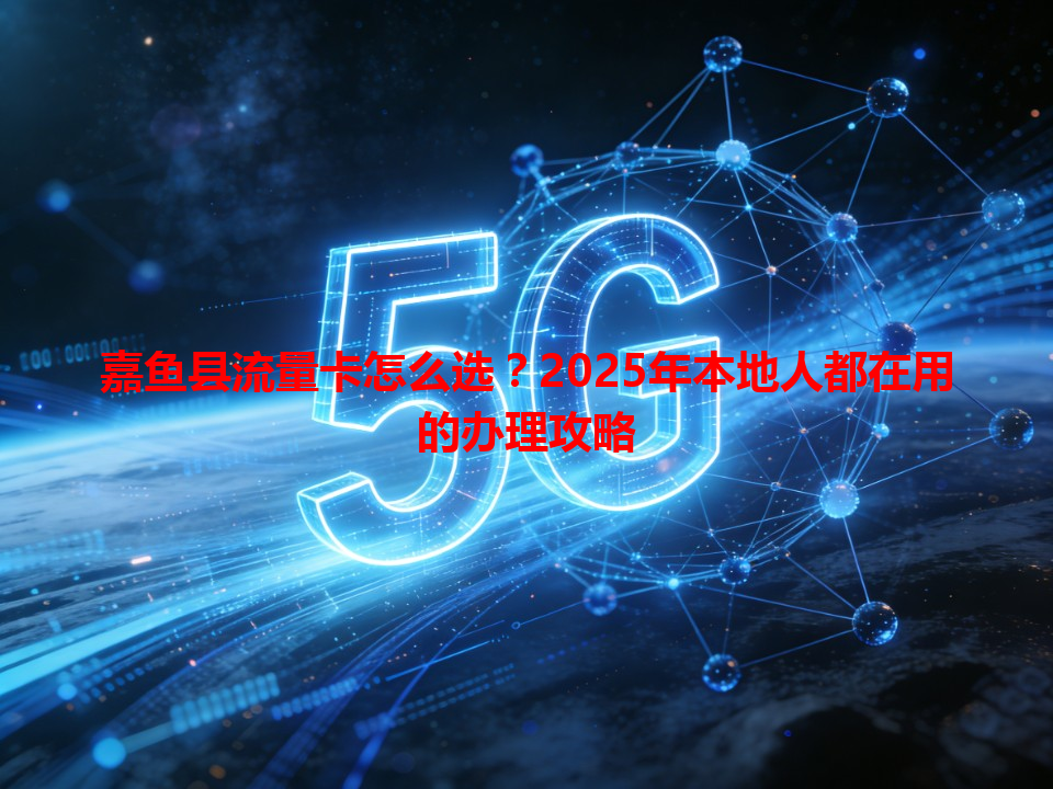 嘉鱼县流量卡怎么选？2025年本地人都在用的办理攻略