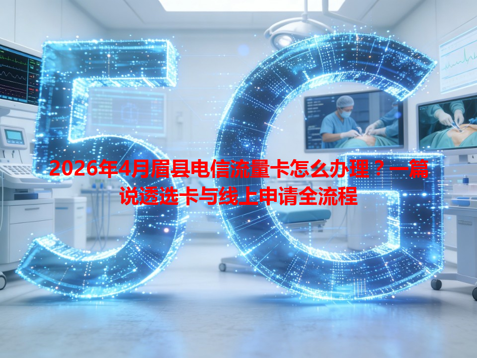 2026年4月眉县电信流量卡怎么办理？一篇说透选卡与线上申请全流程