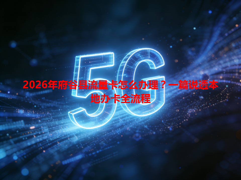 2026年府谷县流量卡怎么办理？一篇说透本地办卡全流程