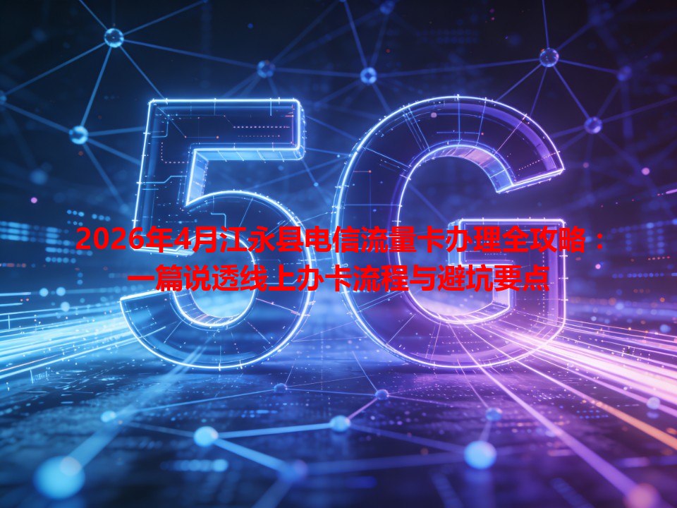 2026年4月江永县电信流量卡办理全攻略：一篇说透线上办卡流程与避坑要点